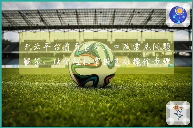 开云平台首页官方入口及常见问题解答，助你轻松掌握基础操作步骤